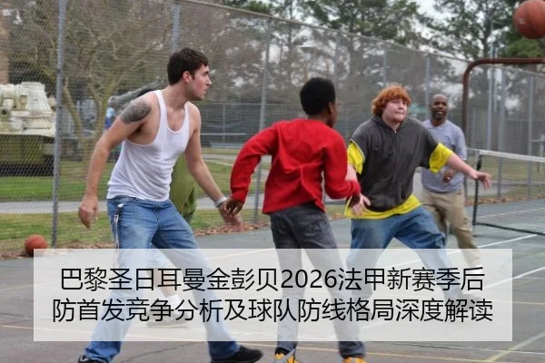 巴黎圣日耳曼金彭贝2026法甲新赛季后防首发竞争分析及球队防线格局深度解读