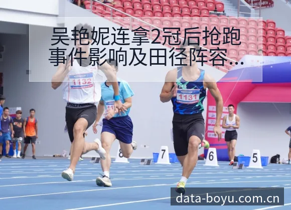 吴艳妮连拿2冠后抢跑事件影响及田径阵容变动数据对比分析 - BOYUSPORTS